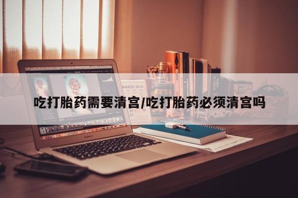 打胎药购买吃打胎药需要清宫/吃打胎药必须清宫吗