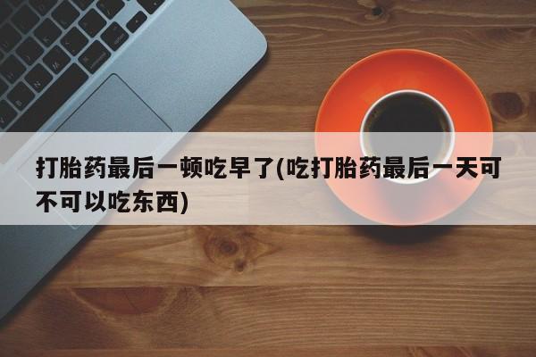 打胎药购买打胎药最后一顿吃早了(吃打胎药最后一天可不可以吃东西)