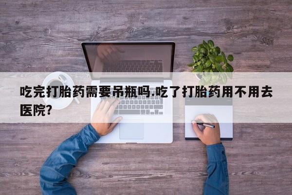 打胎药购买吃完打胎药需要吊瓶吗.吃了打胎药用不用去医院？