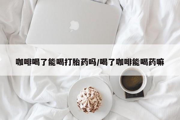 打胎药购买咖啡喝了能喝打胎药吗/喝了咖啡能喝药嘛