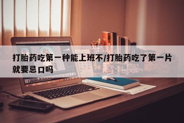 打胎药购买打胎药吃第一种能上班不/打胎药吃了第一片就要忌口吗