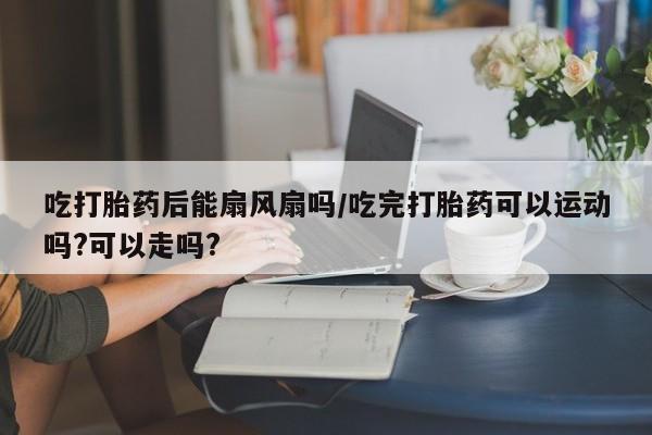 打胎药购买吃打胎药后能扇风扇吗/吃完打胎药可以运动吗?可以走吗?