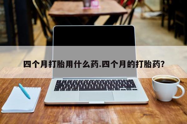 打胎药购买四个月打胎用什么药.四个月的打胎药？