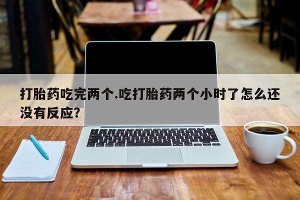 打胎药购买打胎药吃完两个.吃打胎药两个小时了怎么还没有反应?