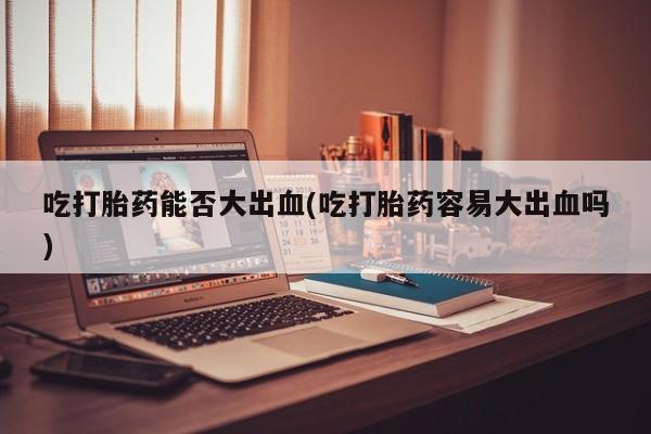 打胎药购买吃打胎药能否大出血(吃打胎药容易大出血吗)