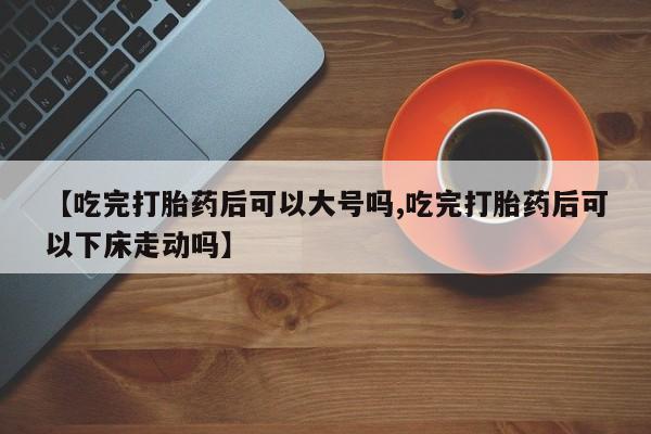 打胎药购买【吃完打胎药后可以大号吗,吃完打胎药后可以下床走动吗】