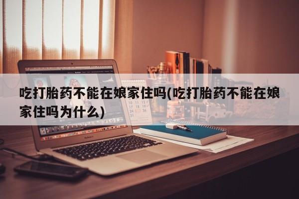 打胎药购买吃打胎药不能在娘家住吗(吃打胎药不能在娘家住吗为什么)
